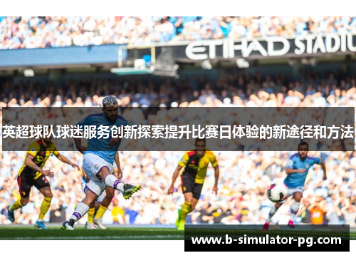 英超球队球迷服务创新探索提升比赛日体验的新途径和方法 英超球队球迷服务创新探索提升比赛日体验的新途径和方法