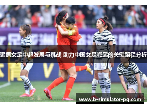 聚焦女足中超发展与挑战 助力中国女足崛起的关键路径分析