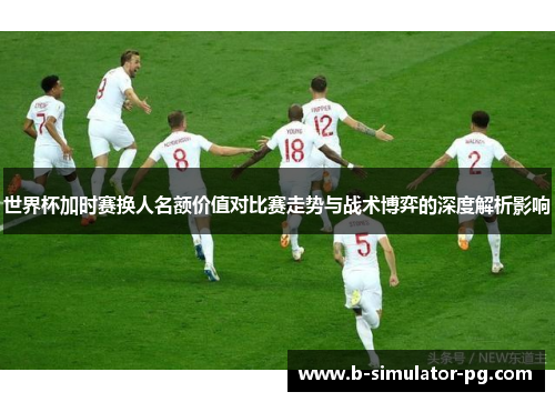 世界杯加时赛换人名额价值对比赛走势与战术博弈的深度解析影响